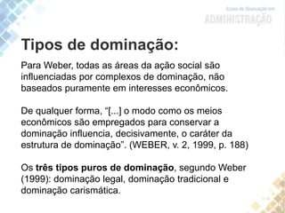 Tipos de dominação:
Para Weber, todas as áreas da ação social são
influenciadas por complexos de dominação, não
baseados puramente em interesses econômicos.
De qualquer forma, “[...] o modo como os meios
econômicos são empregados para conservar a
dominação influencia, decisivamente, o caráter da
estrutura de dominação”. (WEBER, v. 2, 1999, p. 188)
Os três tipos puros de dominação, segundo Weber
(1999): dominação legal, dominação tradicional e
dominação carismática.
 