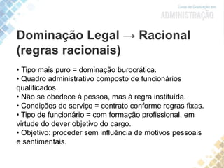 Dominação Legal → Racional
(regras racionais)
• Tipo mais puro = dominação burocrática.
• Quadro administrativo composto de funcionários
qualificados.
• Não se obedece à pessoa, mas à regra instituída.
• Condições de serviço = contrato conforme regras fixas.
• Tipo de funcionário = com formação profissional, em
virtude do dever objetivo do cargo.
• Objetivo: proceder sem influência de motivos pessoais
e sentimentais.
 