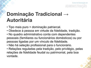 Dominação Tradicional →
Autoritária
• Tipo mais puro = dominação patriarcal.
• Obedece à pessoa em virtude da fidelidade, tradição.
• No quadro administrativo conta com dependentes
pessoais (familiares ou funcionários domésticos) ou por
pessoas ligadas por um vínculo de fidelidade.
• Não há seleção profissional para o funcionário.
• Relações reguladas pela tradição, pelo privilégio, pelas
relações de fidelidade feudal ou patrimonial, pela boa
vontade.
 