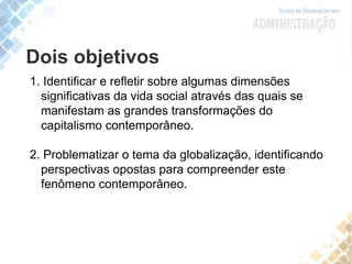 Dois objetivos
1. Identificar e refletir sobre algumas dimensões
significativas da vida social através das quais se
manifestam as grandes transformações do
capitalismo contemporâneo.
2. Problematizar o tema da globalização, identificando
perspectivas opostas para compreender este
fenômeno contemporâneo.
 