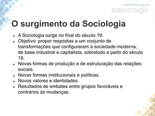 O surgimento da Sociologia
 A Sociologia surge no final do século 19.
 Objetivo: propor respostas a um conjunto de
transformações que configuraram a sociedade moderna,
de base industrial e capitalista, sobretudo a partir do século
18.
 Novas formas de produção e de estruturação das relações
sociais.
 Novas formas institucionais e políticas.
 Novos valores e identidades.
 Resultados de embates entre grupos favoráveis e
contrários às mudanças.
 