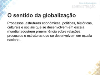 O sentido da globalização
Processos, estruturas econômicas, políticas, históricas,
culturais e sociais que se desenvolvem em escala
mundial adquirem preeminência sobre relações,
processos e estruturas que se desenvolvem em escala
nacional.
 