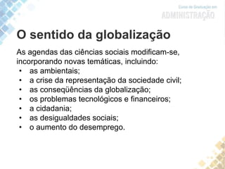 As agendas das ciências sociais modificam-se,
incorporando novas temáticas, incluindo:
• as ambientais;
• a crise da representação da sociedade civil;
• as conseqüências da globalização;
• os problemas tecnológicos e financeiros;
• a cidadania;
• as desigualdades sociais;
• o aumento do desemprego.
O sentido da globalização
 