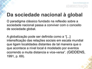 Da sociedade nacional à global
O paradigma clássico fundado na reflexão sobre a
sociedade nacional passa a conviver com o conceito
de sociedade global.
A globalização pode ser definida como a “[...]
intensificação das relações sociais em escala mundial
que ligam localidades distantes de tal maneira que o
que acontece a nível local é modelado por eventos
ocorrendo a muita distancia e vice-versa”. (GIDDENS,
1991, p. 69).
 