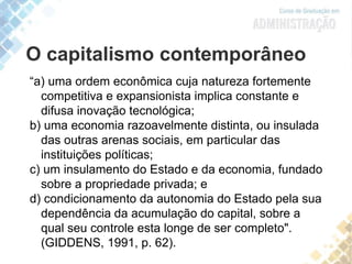 O capitalismo contemporâneo
“a) uma ordem econômica cuja natureza fortemente
competitiva e expansionista implica constante e
difusa inovação tecnológica;
b) uma economia razoavelmente distinta, ou insulada
das outras arenas sociais, em particular das
instituições políticas;
c) um insulamento do Estado e da economia, fundado
sobre a propriedade privada; e
d) condicionamento da autonomia do Estado pela sua
dependência da acumulação do capital, sobre a
qual seu controle esta longe de ser completo".
(GIDDENS, 1991, p. 62).
 