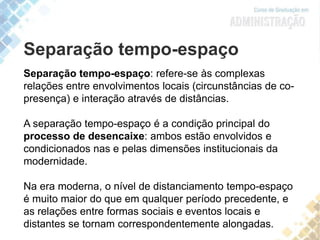 Separação tempo-espaço
Separação tempo-espaço: refere-se às complexas
relações entre envolvimentos locais (circunstâncias de co-
presença) e interação através de distâncias.
A separação tempo-espaço é a condição principal do
processo de desencaixe: ambos estão envolvidos e
condicionados nas e pelas dimensões institucionais da
modernidade.
Na era moderna, o nível de distanciamento tempo-espaço
é muito maior do que em qualquer período precedente, e
as relações entre formas sociais e eventos locais e
distantes se tornam correspondentemente alongadas.
 