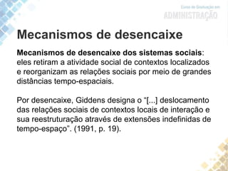 Mecanismos de desencaixe
Mecanismos de desencaixe dos sistemas sociais:
eles retiram a atividade social de contextos localizados
e reorganizam as relações sociais por meio de grandes
distâncias tempo-espaciais.
Por desencaixe, Giddens designa o “[...] deslocamento
das relações sociais de contextos locais de interação e
sua reestruturação através de extensões indefinidas de
tempo-espaço”. (1991, p. 19).
 