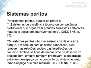 Por sistemas peritos, o autor se refere a:
“[...] sistemas de excelência técnica ou competência
profissional que organizam grandes áreas dos ambientes
material e social em que vivemos hoje”. (GIDDENS, p.
35).
“Os sistemas peritos são mecanismos de desencaixe
porque, em comum com as fichas simbólicas, eles
removem as relações sociais das imediações de
contexto. Ambos os tipos de mecanismo de desencaixe
pressupõem, embora também promovam, a separação
entre tempo-espaço como condição do distanciamento
tempo-espaço que eles realizam”. (GIDDENS, p. 36).
Sistemas peritos
 