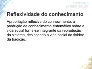 Reflexividade do conhecimento
Apropriação reflexiva do conhecimento: a
produção de conhecimento sistemático sobre a
vida social torna-se integrante da reprodução
do sistema, deslocando a vida social da fixidez
da tradição.
 