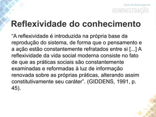 “A reflexividade é introduzida na própria base da
reprodução do sistema, de forma que o pensamento e
a ação estão constantemente refratados entre si [...] A
reflexividade da vida social moderna consiste no fato
de que as práticas sociais são constantemente
examinadas e reformadas à luz de informação
renovada sobre as próprias práticas, alterando assim
constitutivamente seu caráter”. (GIDDENS, 1991, p.
45).
Reflexividade do conhecimento
 