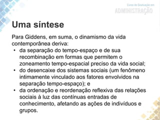 Uma síntese
Para Giddens, em suma, o dinamismo da vida
contemporânea deriva:
• da separação do tempo-espaço e de sua
recombinação em formas que permitem o
zoneamento tempo-espacial preciso da vida social;
• do desencaixe dos sistemas sociais (um fenômeno
intimamente vinculado aos fatores envolvidos na
separação tempo-espaço); e
• da ordenação e reordenação reflexiva das relações
sociais à luz das contínuas entradas de
conhecimento, afetando as ações de indivíduos e
grupos.
 