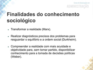 Finalidades do conhecimento
sociológico
 Transformar a realidade (Marx).
 Realizar diagnósticos precisos dos problemas para
resguardar o equilíbrio e a ordem social (Durkheim).
 Compreender a realidade com mais acuidade e
objetividade para, sem tomar partido, disponibilizar
conhecimento para a tomada de decisões políticas
(Weber).
 