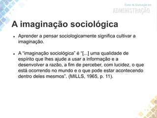 A imaginação sociológica
 Aprender a pensar sociologicamente significa cultivar a
imaginação.
 A “imaginação sociológica” é “[...] uma qualidade de
espírito que lhes ajude a usar a informação e a
desenvolver a razão, a fim de perceber, com lucidez, o que
está ocorrendo no mundo e o que pode estar acontecendo
dentro deles mesmos”. (MILLS, 1965, p. 11).
 