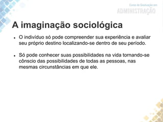 A imaginação sociológica
 O indivíduo só pode compreender sua experiência e avaliar
seu próprio destino localizando-se dentro de seu período.
 Só pode conhecer suas possibilidades na vida tornando-se
cônscio das possibilidades de todas as pessoas, nas
mesmas circunstâncias em que ele.
 