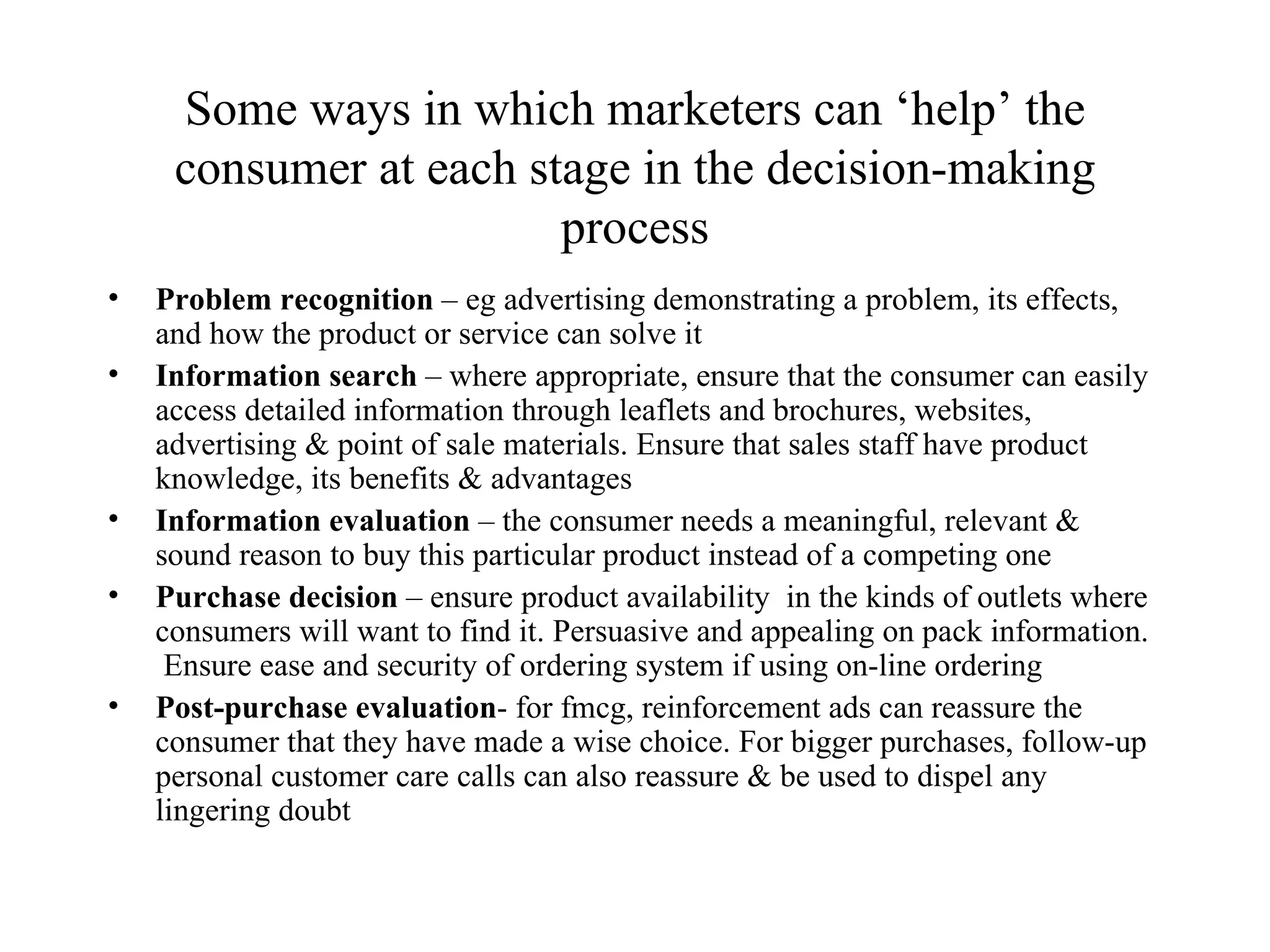 Some ways in which marketers can ‘help’ the consumer at each stage in the decision-making process Problem recognition  – eg advertising demonstrating a problem, its effects, and how the product or service can solve it Information search  – where appropriate, ensure that the consumer can easily access detailed information through leaflets and brochures, websites, advertising & point of sale materials. Ensure that sales staff have product knowledge, its benefits & advantages Information evaluation  – the consumer needs a meaningful, relevant & sound reason to buy this particular product instead of a competing one Purchase decision  – ensure product availability  in the kinds of outlets where consumers will want to find it. Persuasive and appealing on pack information.  Ensure ease and security of ordering system if using on-line ordering  Post-purchase evaluation - for fmcg, reinforcement ads can reassure the consumer that they have made a wise choice. For bigger purchases, follow-up personal customer care calls can also reassure & be used to dispel any lingering doubt 