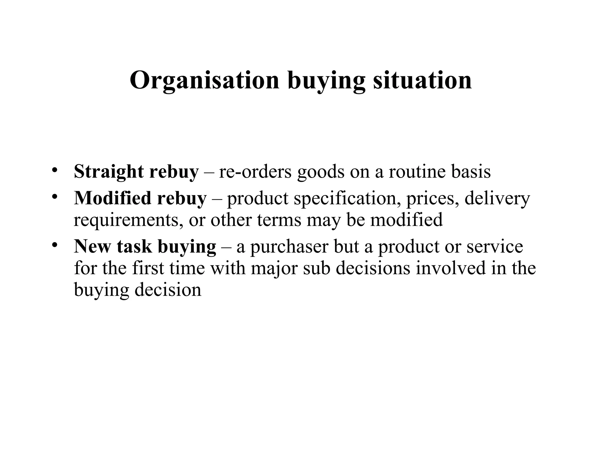Organisation buying situation Straight rebuy  – re-orders goods on a routine basis Modified rebuy  – product specification, prices, delivery requirements, or other terms may be modified New task buying  – a purchaser but a product or service for the first time with major sub decisions involved in the buying decision 