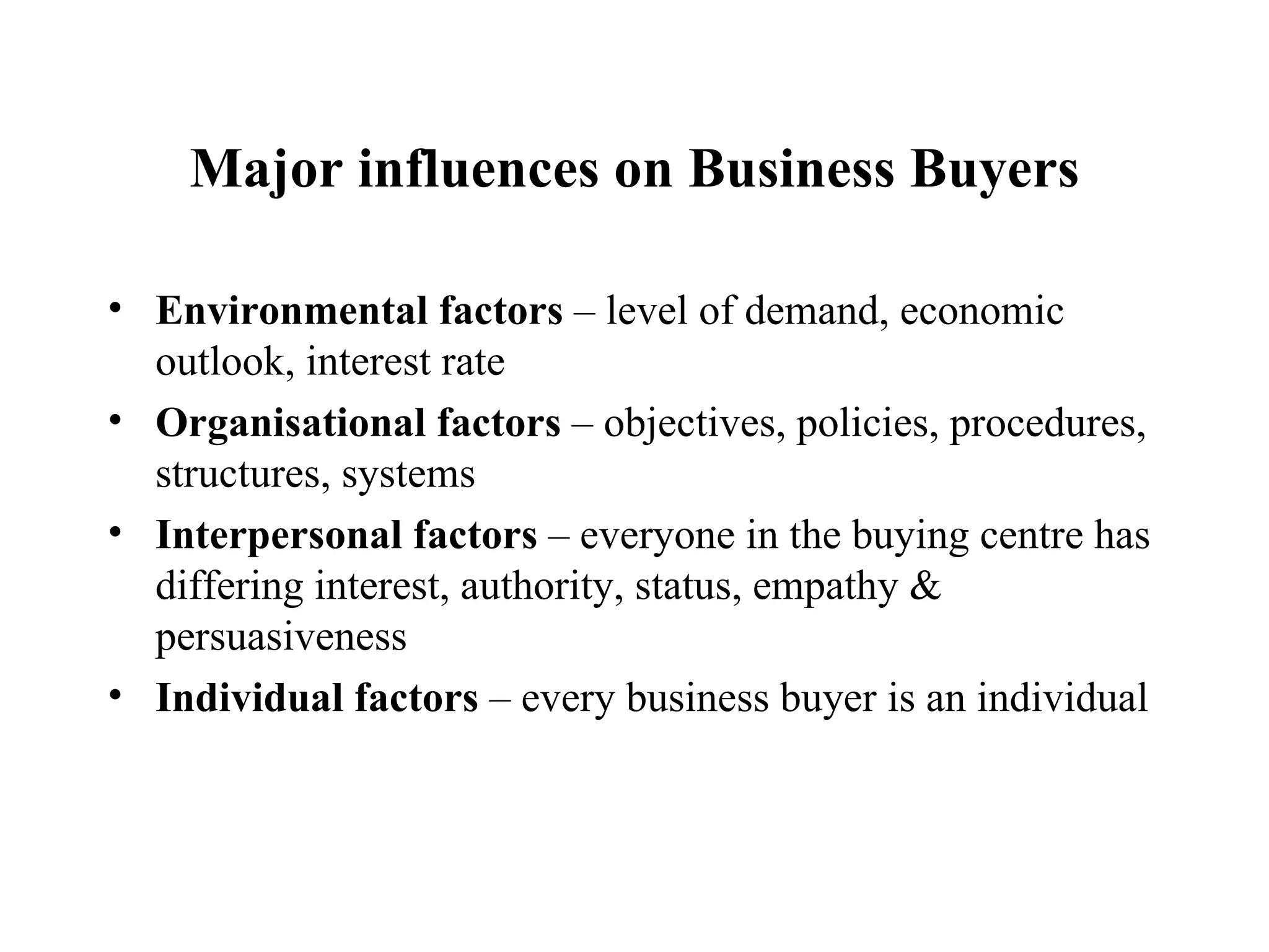Major influences on Business Buyers Environmental factors  – level of demand, economic outlook, interest rate Organisational factors  – objectives, policies, procedures, structures, systems Interpersonal factors  – everyone in the buying centre has differing interest, authority, status, empathy & persuasiveness Individual factors  – every business buyer is an individual 