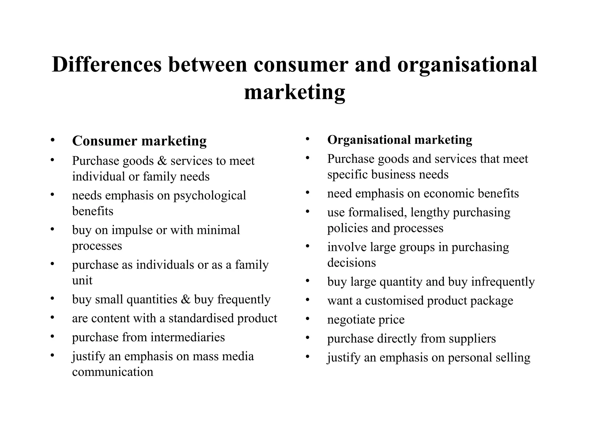 Differences between consumer and organisational marketing Consumer marketing Purchase goods & services to meet individual or family needs needs emphasis on psychological benefits buy on impulse or with minimal processes purchase as individuals or as a family unit buy small quantities & buy frequently are content with a standardised product  purchase from intermediaries justify an emphasis on mass media communication Organisational marketing Purchase goods and services that meet specific business needs need emphasis on economic benefits use formalised, lengthy purchasing policies and processes involve large groups in purchasing decisions buy large quantity and buy infrequently want a customised product package negotiate price purchase directly from suppliers justify an emphasis on personal selling 