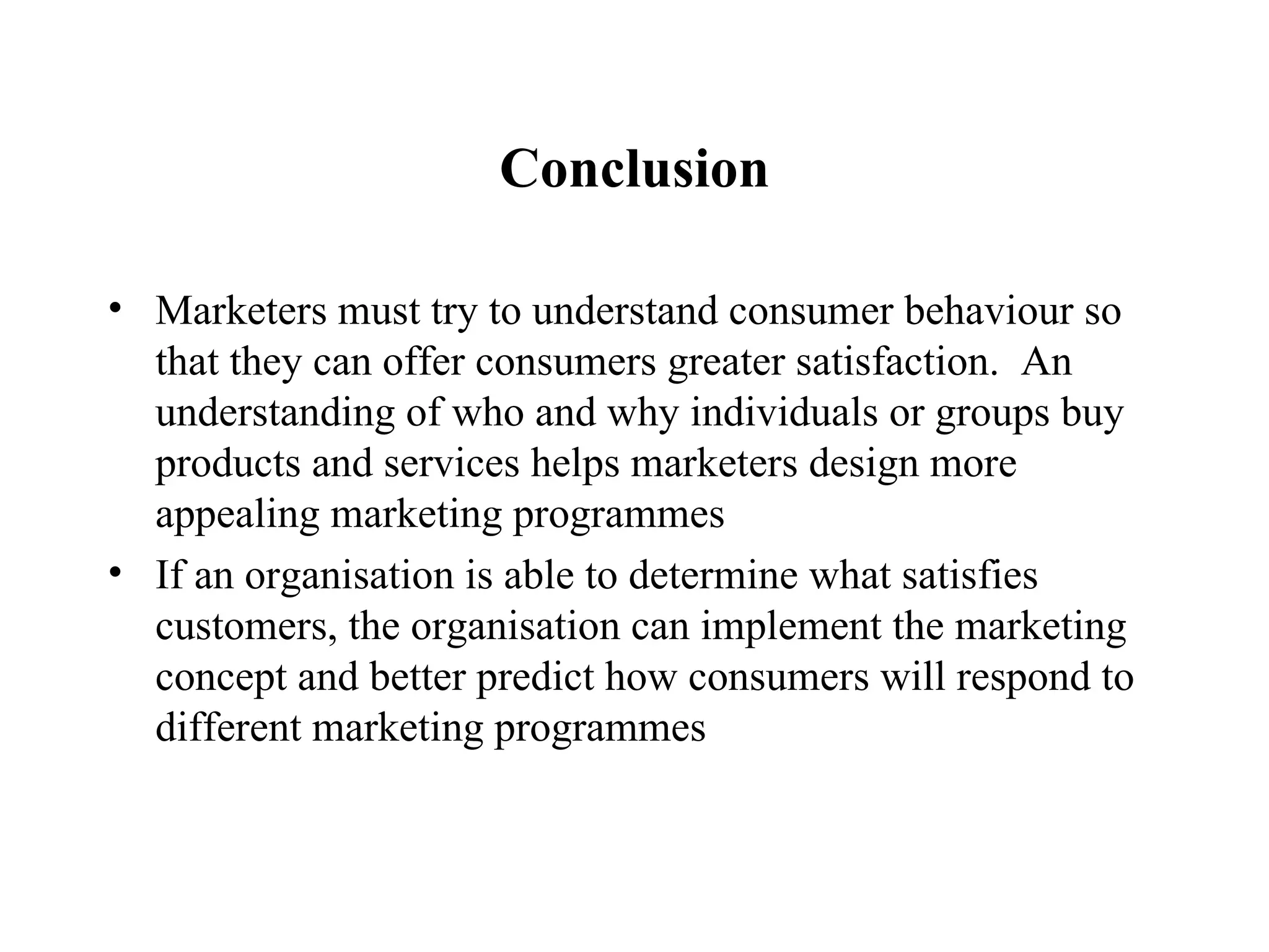 Conclusion Marketers must try to understand consumer behaviour so that they can offer consumers greater satisfaction.  An understanding of who and why individuals or groups buy products and services helps marketers design more appealing marketing programmes If an organisation is able to determine what satisfies customers, the organisation can implement the marketing concept and better predict how consumers will respond to different marketing programmes 