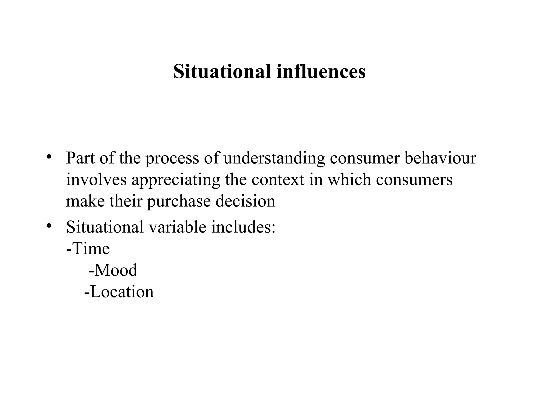 Situational influences Part of the process of understanding consumer behaviour involves appreciating the context in which consumers make their purchase decision Situational variable includes:  -Time  -Mood  -Location 