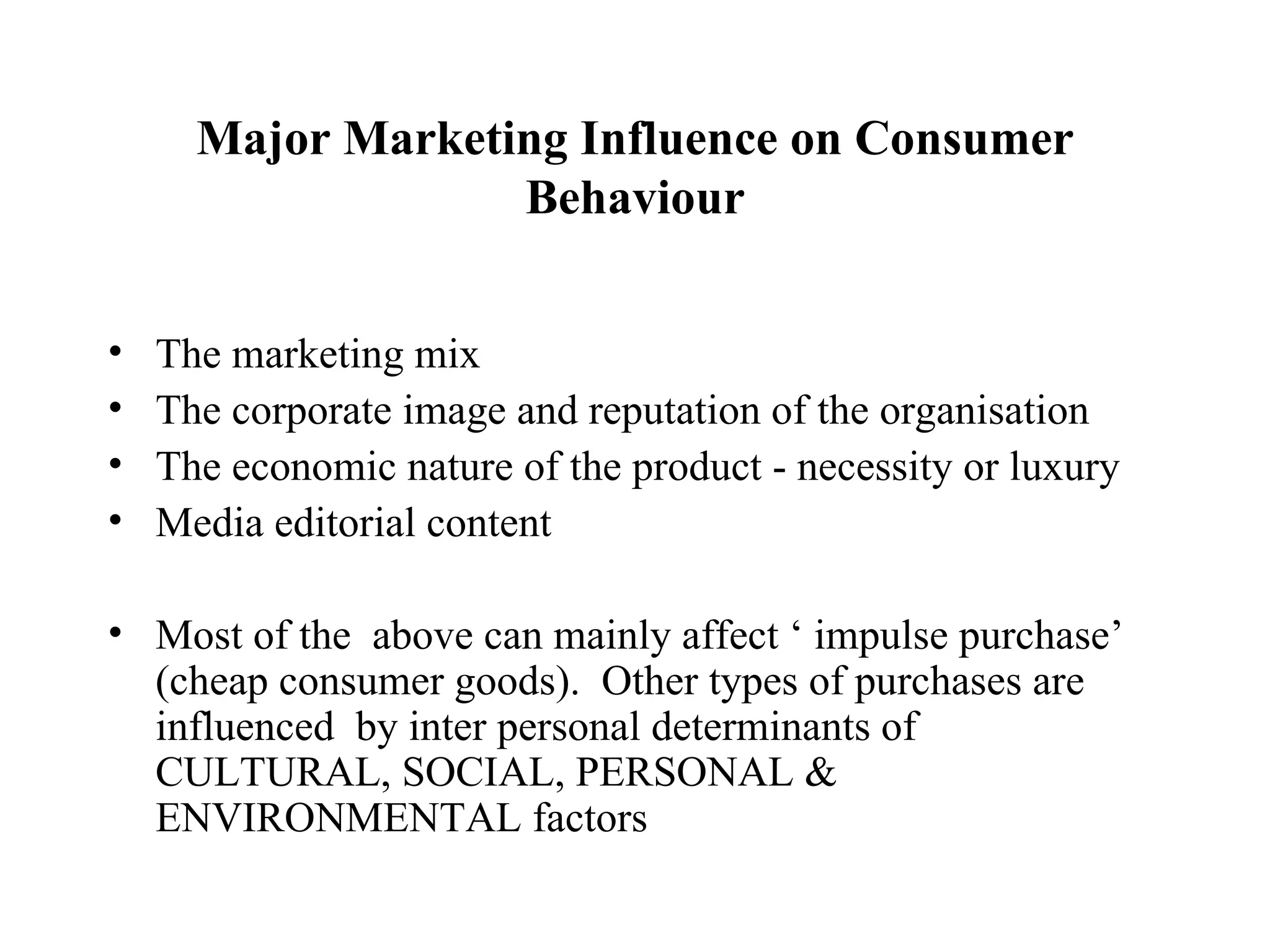 Major Marketing Influence on Consumer Behaviour The marketing mix The corporate image and reputation of the organisation The economic nature of the product - necessity or luxury Media editorial content Most of the  above can mainly affect ‘ impulse purchase’ (cheap consumer goods).  Other types of purchases are influenced  by inter personal determinants of CULTURAL, SOCIAL, PERSONAL & ENVIRONMENTAL factors  