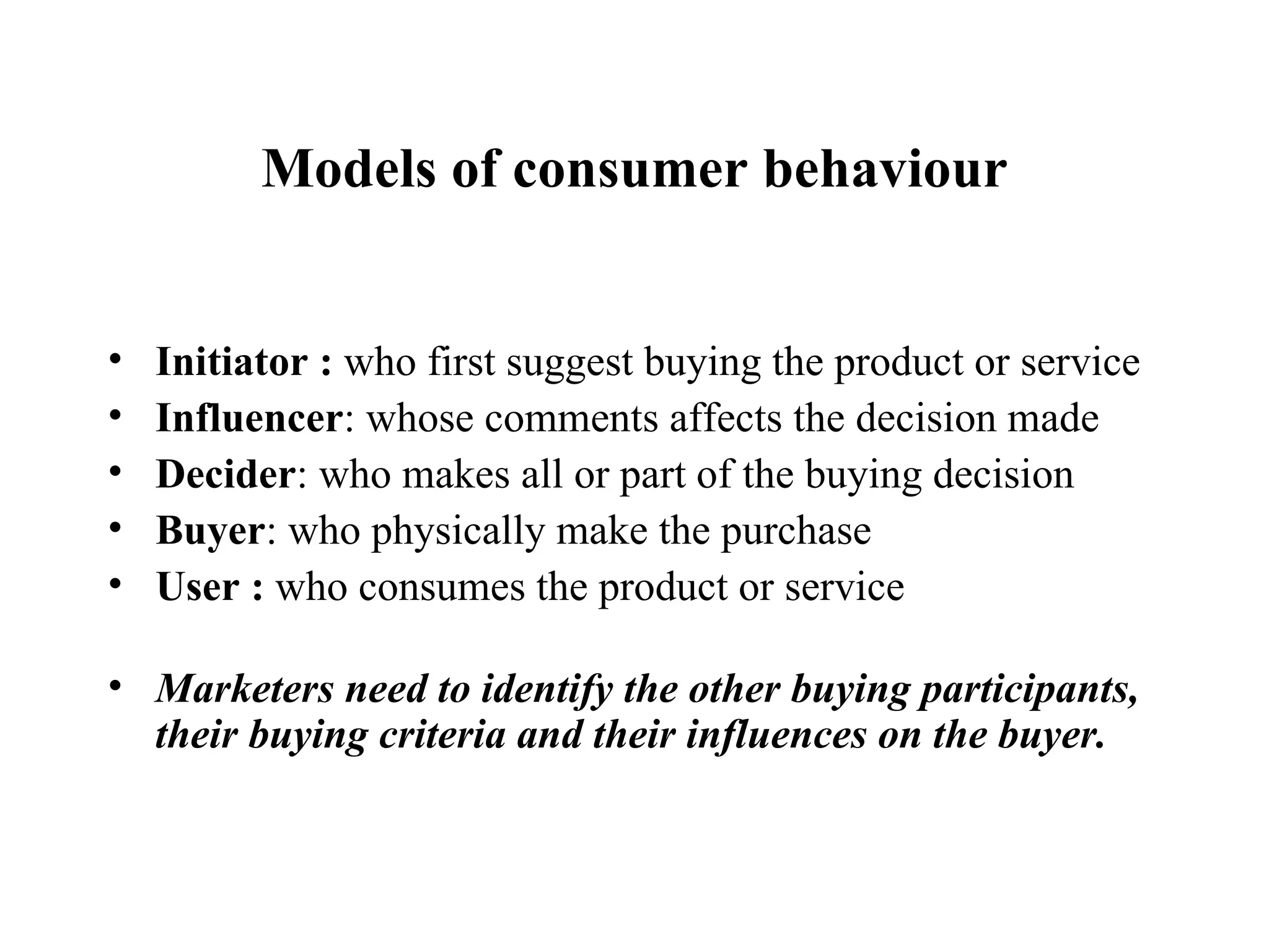 Models of consumer behaviour Initiator :  who first suggest buying the product or service Influencer : whose comments affects the decision made Decider : who makes all or part of the buying decision Buyer : who physically make the purchase  User :  who consumes the product or service  Marketers need to identify the other buying participants, their buying criteria and their influences on the buyer. 