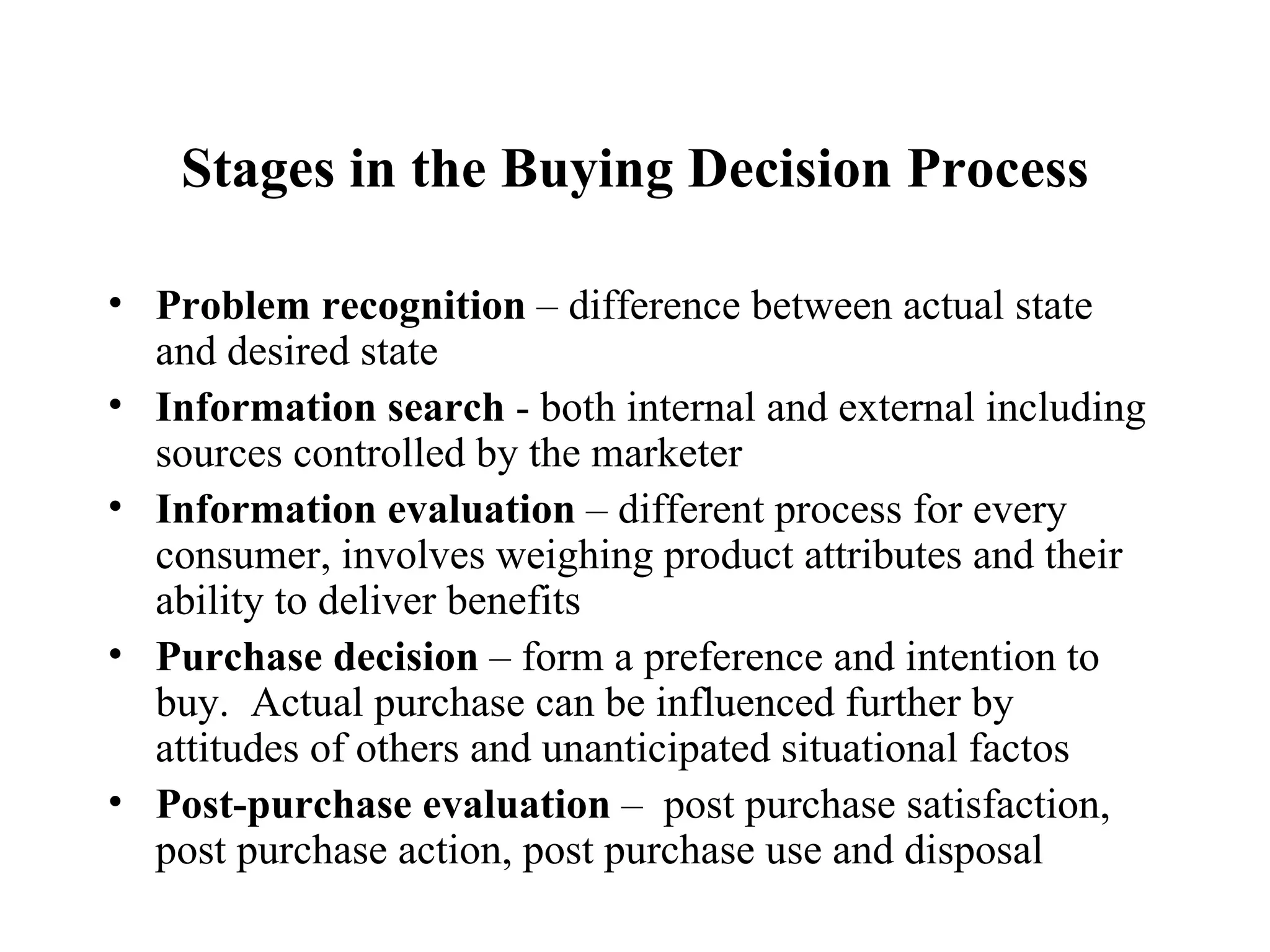 Stages in the Buying Decision Process Problem recognition  – difference between actual state and desired state Information search  - both internal and external including sources controlled by the marketer Information evaluation  – different process for every consumer, involves weighing product attributes and their ability to deliver benefits Purchase decision  – form a preference and intention to buy.  Actual purchase can be influenced further by attitudes of others and unanticipated situational factos Post-purchase evaluation  –  post purchase satisfaction, post purchase action, post purchase use and disposal 
