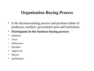 Organisation Buying Process Is the decision-making process and purchase habits of producers, resellers, government units and institutions. Participants in the business buying process Initiators Users Influencers Deciders Approvers Buyers  gatekeepers 
