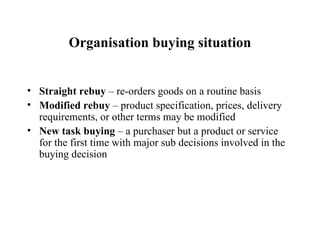 Organisation buying situation Straight rebuy  – re-orders goods on a routine basis Modified rebuy  – product specification, prices, delivery requirements, or other terms may be modified New task buying  – a purchaser but a product or service for the first time with major sub decisions involved in the buying decision 