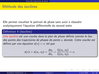 Tracé des trajectoires de phase
Méthode des isoclines
Elle permet visualiser le portrait de phase sans avoir à résoudre
analytiquement l’équation différentielle du second ordre
Définition 4 (Isocline)
Une isocline est une courbe dans le plan de phase définie comme le lieu
des points des trajectoires de phases de pente α donnée. Cette courbe est
définie par une équation s(x) = α tel que
s(x) = s(x1, x2) =
dx2
dx1
=
f2(x1, x2)
f1(x1, x2)
= α
Boubekeur Boukhezzar () Chapitre 2 6 avril 2020 15 / 68
 