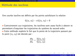 Tracé des trajectoires de phase
Méthode des isoclines
Une courbe isocline est définie par les points satisfaisant la relation
f2(x1, x2) − αf1(x1, x2) = 0
• Contrairement aux trajectoires, les isoclines sont assez facile à obtenir et
permettent d’esquisser les trajectoires du système du second ordre
• Cette méthode exploite le fait que la pente de la trajectoire passant par
le point (x1, x2) est donnée par :
dx2
dx1
=
f2(x1, x2)
f1(x1, x2)
Boubekeur Boukhezzar () Chapitre 2 6 avril 2020 16 / 68
 