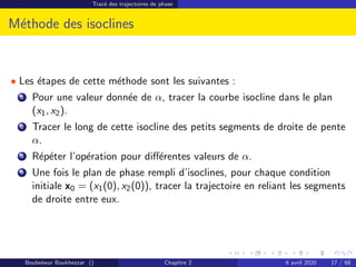 Tracé des trajectoires de phase
Méthode des isoclines
• Les étapes de cette méthode sont les suivantes :
1 Pour une valeur donnée de α, tracer la courbe isocline dans le plan
(x1, x2).
2 Tracer le long de cette isocline des petits segments de droite de pente
α.
3 Répéter l’opération pour différentes valeurs de α.
4 Une fois le plan de phase rempli d’isoclines, pour chaque condition
initiale x0 = (x1(0), x2(0)), tracer la trajectoire en reliant les segments
de droite entre eux.
Boubekeur Boukhezzar () Chapitre 2 6 avril 2020 17 / 68
 