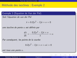 Tracé des trajectoires de phase
Méthode des isoclines : Exemple 2
Exemple 3 (Equation de Van der Pol)
Soit l’équation de van der Pol
ẍ + 0.2(x2
− 1)ẋ + x = 0
une isocline de pente α est définie par
dẋ
dx
= −
0.2(x2 − 1)ẋ + x
ẋ
= α
Par conséquent, les points de la courbe
0.2(x2
− 1)ẋ + x + αẋ = 0
ont tous une pente α.
Boubekeur Boukhezzar () Chapitre 2 6 avril 2020 20 / 68
 