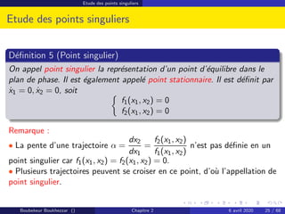 Etude des points singuliers
Etude des points singuliers
Définition 5 (Point singulier)
On appel point singulier la représentation d’un point d’équilibre dans le
plan de phase. Il est également appelé point stationnaire. Il est définit par
ẋ1 = 0, ẋ2 = 0, soit 
f1(x1, x2) = 0
f2(x1, x2) = 0
Remarque :
• La pente d’une trajectoire α =
dx2
dx1
=
f2(x1, x2)
f1(x1, x2)
n’est pas définie en un
point singulier car f1(x1, x2) = f2(x1, x2) = 0.
• Plusieurs trajectoires peuvent se croiser en ce point, d’où l’appellation de
point singulier.
Boubekeur Boukhezzar () Chapitre 2 6 avril 2020 25 / 68
 