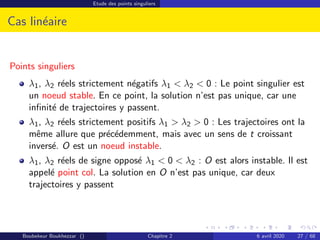 Etude des points singuliers
Cas linéaire
Points singuliers
λ1, λ2 réels strictement négatifs λ1  λ2  0 : Le point singulier est
un noeud stable. En ce point, la solution n’est pas unique, car une
infinité de trajectoires y passent.
λ1, λ2 réels strictement positifs λ1  λ2  0 : Les trajectoires ont la
même allure que précédemment, mais avec un sens de t croissant
inversé. O est un noeud instable.
λ1, λ2 réels de signe opposé λ1  0  λ2 : O est alors instable. Il est
appelé point col. La solution en O n’est pas unique, car deux
trajectoires y passent
Boubekeur Boukhezzar () Chapitre 2 6 avril 2020 27 / 68
 