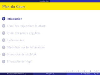 Introduction
Plan du Cours
1 Introduction
2 Tracé des trajectoires de phase
3 Etude des points singuliers
4 Cycles limites
5 Généralités sur les bifurcations
6 Bifurcation de pitchfork
7 Bifurcation de Hopf
Boubekeur Boukhezzar () Chapitre 2 6 avril 2020 3 / 68
 