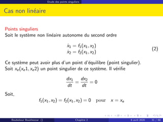 Etude des points singuliers
Cas non linéaire
Points singuliers
Soit le système non linéaire autonome du second ordre
ẋ1 = f1(x1, x2)
ẋ2 = f2(x1, x2)
(2)
Ce système peut avoir plus d’un point d’équilibre (point singulier).
Soit xe(xe1, xe2) un point singulier de ce système. Il vérifie
dx1
dt
=
dx2
dt
= 0
Soit,
f1(x1, x2) = f2(x1, x2) = 0 pour x = xe
Boubekeur Boukhezzar () Chapitre 2 6 avril 2020 31 / 68
 