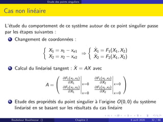 Etude des points singuliers
Cas non linéaire
L’étude du comportement de ce système autour de ce point singulier passe
par les étapes suivantes :
1 Changement de coordonnées :

X1 = x1 − xe1
X2 = x2 − xe2
⇒

Ẋ1 = F1(X1, X2)
Ẋ2 = F2(X1, X2)
2 Calcul du linéarisé tangent : Ẋ = AX avec
A =


∂F1(x1,x2)
∂X1 x=0
∂F1(x1,x2)
∂X2 x=0
∂F2(x1,x2)
∂X1 x=0
∂F2(x1,x2)
∂X2 x=0


3 Etude des propriétés du point singulier à l’origine O(0, 0) du système
linéarisé en se basant sur les résultats du cas linéaire
Boubekeur Boukhezzar () Chapitre 2 6 avril 2020 32 / 68
 
