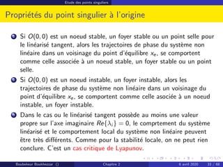 Etude des points singuliers
Propriétés du point singulier à l’origine
1 Si O(0, 0) est un noeud stable, un foyer stable ou un point selle pour
le linéarisé tangent, alors les trajectoires de phase du système non
linéaire dans un voisinage du point d’équilibre xe, se comportent
comme celle associée à un noeud stable, un foyer stable ou un point
selle.
2 Si O(0, 0) est un noeud instable, un foyer instable, alors les
trajectoires de phase du système non linéaire dans un voisinage du
point d’équilibre xe, se comportent comme celle asociée à un noeud
instable, un foyer instable.
3 Dans le cas ou le linéarisé tangent possède au moins une valeur
propre sur l’axe imaginaire Re{λi } = 0, le comprtement du système
linéarisé et le comportement local du système non linéaire peuvent
être très différents. Comme pour la stabilité locale, on ne peut rien
conclure. C’est un cas critique de Lyapunov.
Boubekeur Boukhezzar () Chapitre 2 6 avril 2020 33 / 68
 