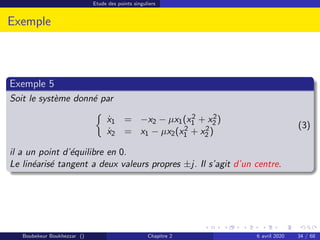Etude des points singuliers
Exemple
Exemple 5
Soit le système donné par

ẋ1 = −x2 − µx1(x2
1 + x2
2 )
ẋ2 = x1 − µx2(x2
1 + x2
2 )
(3)
il a un point d’équilibre en 0.
Le linéarisé tangent a deux valeurs propres ±j. Il s’agit d’un centre.
Boubekeur Boukhezzar () Chapitre 2 6 avril 2020 34 / 68
 