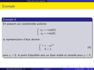 Etude des points singuliers
Exemple
Exemple 6
En passant aux coordonnées polaires

x1 = r cos(θ)
x2 = r sin(θ)
la représentation d’état devient :

ṙ = −µr3
θ̇ = 1
(4)
pour µ  0, le point d’équilibre sera un foyer stable et instable pour µ  0.
Boubekeur Boukhezzar () Chapitre 2 6 avril 2020 35 / 68
 