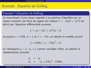 Etude des points singuliers
Exemple : Equation de Duffing
Exemple 7 (Equation de Duffing)
Le mouvement d’une masse rappelée à sa position d’équilibre par un
ressort exerçant une force de rappel non linéaire f = −ky(1 + βy2) est
décrit par l’équation différentielle suivante
ÿ + αẏ + k(1 + βy2
)y = 0
en posant α = 0.04, k = 1 et β = −0.5, on obtient le modèle suivant
ÿ + 0.04ẏ + y − 0.5y3
= 0
en choisissant x1 = y, x2 = ẏ comme variables d’état, on obtient la
représentation suivante
ẋ1 = x2
ẋ2 = −x1 + 0.5x3
1
− 0.04x2
Boubekeur Boukhezzar () Chapitre 2 6 avril 2020 36 / 68
 