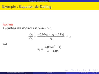 Etude des points singuliers
Exemple : Equation de Duffing
isoclines
L’équation des isoclines est définie par
dx2
dx1
=
−0.04x2 − x1 + 0.5x3
1
x2
= α
soit
x2 =
x1(0.5x2
1 − 1)
α + 0.04
Boubekeur Boukhezzar () Chapitre 2 6 avril 2020 37 / 68
 