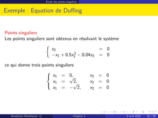 Etude des points singuliers
Exemple : Equation de Duffing
Points singuliers
Les points singuliers sont obtenus en résolvant le système

x2 = 0
−x1 + 0.5x3
1 − 0.04x2 = 0
ce qui donne trois points singuliers



x1 = 0, x2 = 0
x1 =
√
2, x2 = 0
x1 = −
√
2, x2 = 0
Boubekeur Boukhezzar () Chapitre 2 6 avril 2020 38 / 68
 