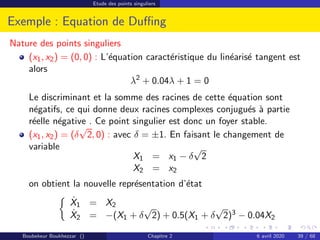 Etude des points singuliers
Exemple : Equation de Duffing
Nature des points singuliers
(x1, x2) = (0, 0) : L’équation caractéristique du linéarisé tangent est
alors
λ2
+ 0.04λ + 1 = 0
Le discriminant et la somme des racines de cette équation sont
négatifs, ce qui donne deux racines complexes conjugués à partie
réelle négative . Ce point singulier est donc un foyer stable.
(x1, x2) = (δ
√
2, 0) : avec δ = ±1. En faisant le changement de
variable
X1 = x1 − δ
√
2
X2 = x2
on obtient la nouvelle représentation d’état

Ẋ1 = X2
Ẋ2 = −(X1 + δ
√
2) + 0.5(X1 + δ
√
2)3 − 0.04X2
Boubekeur Boukhezzar () Chapitre 2 6 avril 2020 39 / 68
 