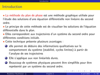 Introduction
Introduction
• La méthode du plan de phase est une méthode graphique utilisée pour
l’étude des solutions d’une équation différentielle non linéaire du second
ordre.
• Le principe de cette méthode est de visualiser les solutions de l’équation
différentielle dans le plan.
• Elles correspondent aux trajectoires d’un système du second ordre pour
différentes conditions initiale.
• Cette technique présente plusieurs avantages :
1 elle permet de déduire des informations qualitatives sur le
comportement du système (stabilité, cycles limites) à partir de
l’analyse de ses trajectoires
2 Elle s’applique aux non linéarités dures.
3 Beaucoup de systèmes physiques peuvent être simplifiés pour être
représenté par un système du second ordre.
Boubekeur Boukhezzar () Chapitre 2 6 avril 2020 4 / 68
 