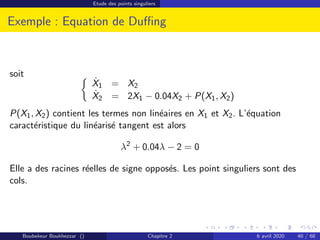 Etude des points singuliers
Exemple : Equation de Duffing
soit 
Ẋ1 = X2
Ẋ2 = 2X1 − 0.04X2 + P(X1, X2)
P(X1, X2) contient les termes non linéaires en X1 et X2. L’équation
caractéristique du linéarisé tangent est alors
λ2
+ 0.04λ − 2 = 0
Elle a des racines réelles de signe opposés. Les point singuliers sont des
cols.
Boubekeur Boukhezzar () Chapitre 2 6 avril 2020 40 / 68
 