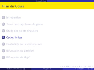 Cycles limites
Plan du Cours
1 Introduction
2 Tracé des trajectoires de phase
3 Etude des points singuliers
4 Cycles limites
5 Généralités sur les bifurcations
6 Bifurcation de pitchfork
7 Bifurcation de Hopf
Boubekeur Boukhezzar () Chapitre 2 6 avril 2020 42 / 68
 