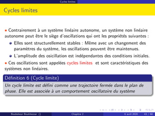 Cycles limites
Cycles limites
• Contrairement à un système linéaire autonome, un système non linéaire
autonome peut être le siège d’oscillations qui ont les propriétés suivantes :
Elles sont structurellement stables : Même avec un changement des
paramètres du système, les oscillations peuvent être maintenues.
L’amplitude des osicillation est indépendantes des conditions initiales.
• Ces oscillations sont appelées cycles limites et sont caractéristiques des
systèmes non linéaires.
Définition 6 (Cycle limite)
Un cycle limite est défini comme une trajectoire fermée dans le plan de
phase. Elle est associée à un comportement oscillatoire du système
Boubekeur Boukhezzar () Chapitre 2 6 avril 2020 43 / 68
 
