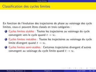 Cycles limites
Classification des cycles limites
En fonction de l’évolution des trajectoires de phase au voisinage des cycle
limites, ceux-ci peuvent êtres classés en trois catégories :
1 Cycles limites stables : Toutes les trajectoires au voisinage du cycle
convergent vers le cycle quand t → ∞.
2 Cycles limites instables : Toutes les trajectoires au voisinage du cycle
limite divergent quand t → ∞.
3 Cycles limites semi-stables : Certaines trajectoires divergent d’autres
convergent au voisinage du cycle limite quand t → ∞.
Boubekeur Boukhezzar () Chapitre 2 6 avril 2020 44 / 68
 